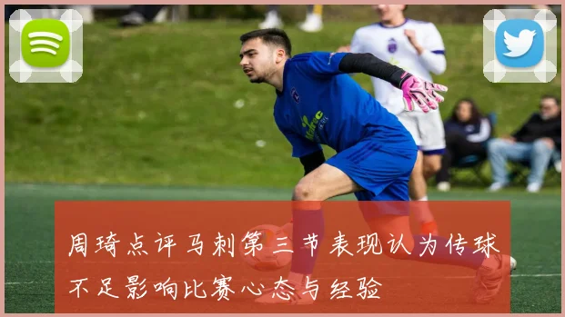 周琦点评马刺第三节表现认为传球不足影响比赛心态与经验