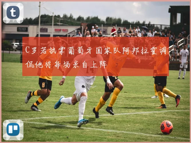 C罗若执掌葡萄牙国家队阿邦拉霍调侃他将每场亲自上阵