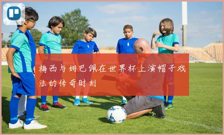梅西与姆巴佩在世界杯上演帽子戏法的传奇时刻