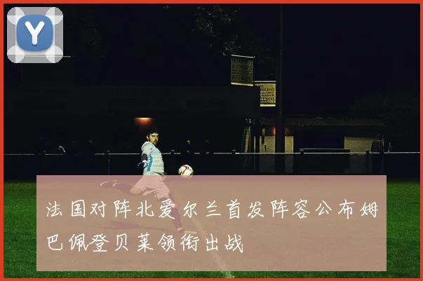 法国对阵北爱尔兰首发阵容公布姆巴佩登贝莱领衔出战