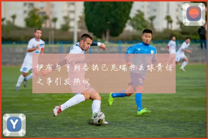 伊布与亨利各执己见瑞典丢球责任之争引发热议