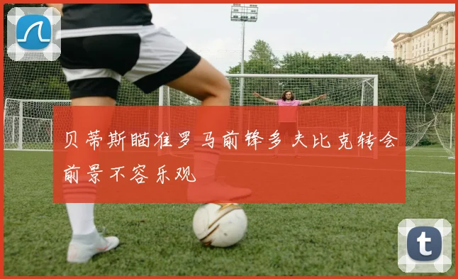 贝蒂斯瞄准罗马前锋多夫比克转会前景不容乐观