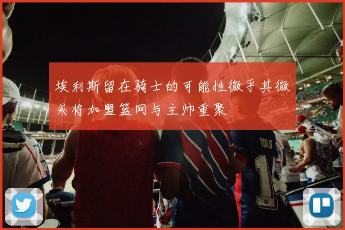 埃利斯留在骑士的可能性微乎其微或将加盟篮网与主帅重聚