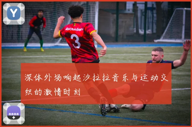 深体外场响起沙拉拉音乐与运动交织的激情时刻