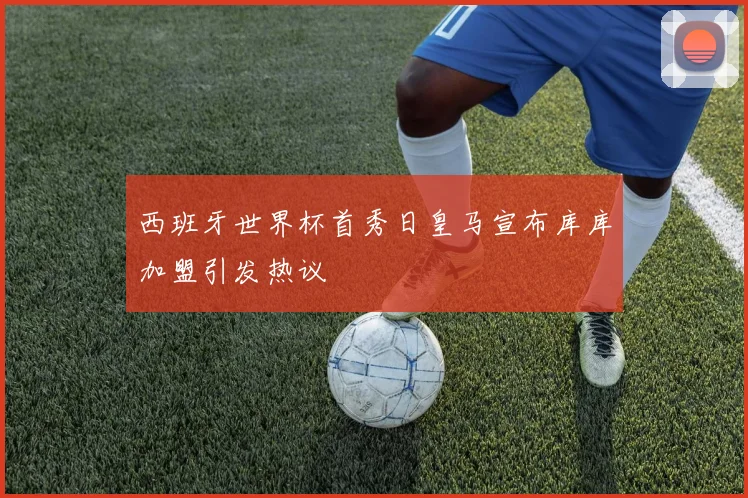 西班牙世界杯首秀日皇马宣布库库加盟引发热议