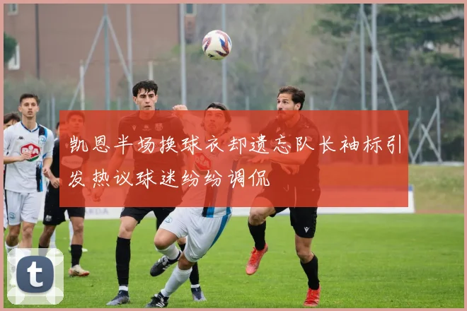 凯恩半场换球衣却遗忘队长袖标引发热议球迷纷纷调侃
