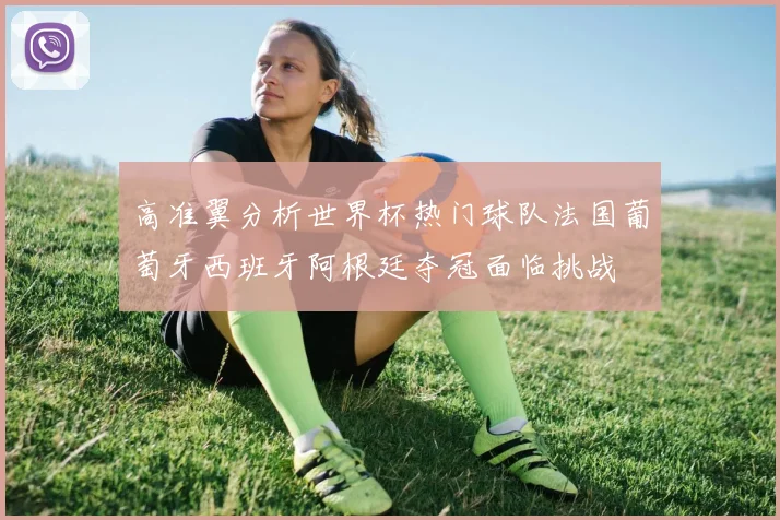 高准翼分析世界杯热门球队法国葡萄牙西班牙阿根廷夺冠面临挑战