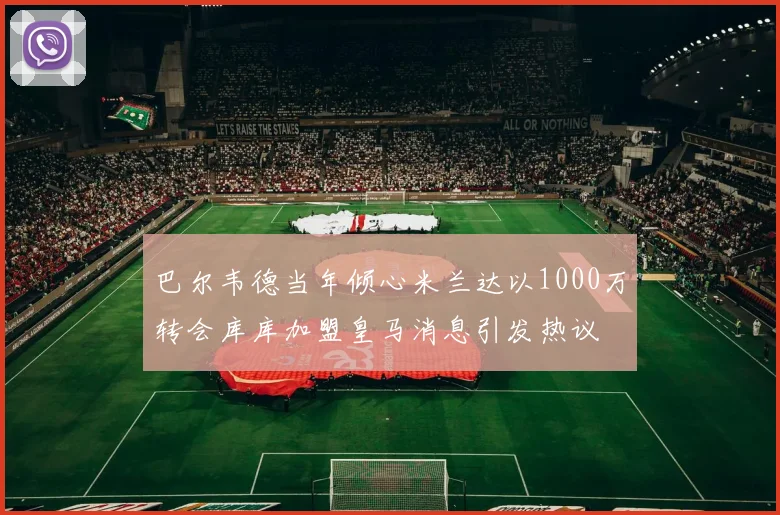 巴尔韦德当年倾心米兰达以1000万转会库库加盟皇马消息引发热议