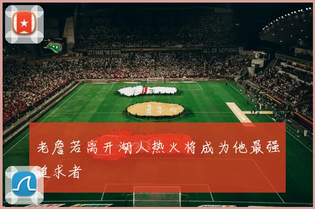 老詹若离开湖人热火将成为他最强追求者