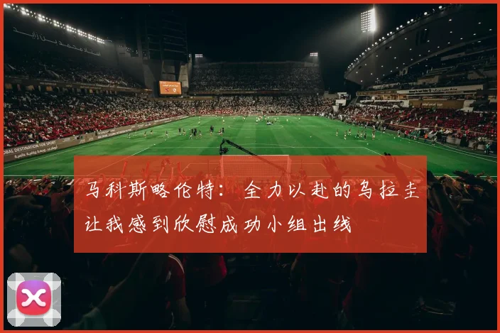 马科斯略伦特：全力以赴的乌拉圭让我感到欣慰成功小组出线